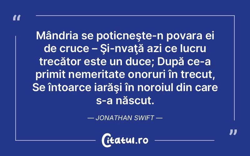 Mândria se poticneşte-n povara ei de cruce – Şi-nvaţă azi ce lucru trecător este un duce; După ce-a primit nemeritate onoruri în trecut, Se întoarce iarăşi în noroiul din care s-a născut. Jonathan Swift