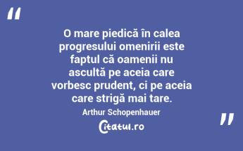 O mare piedică în calea progresului omenirii este faptul că oamenii nu ascultă pe aceia care vorbesc prudent, ci pe aceia care strigă mai tare. Arthur Schopenhauer...