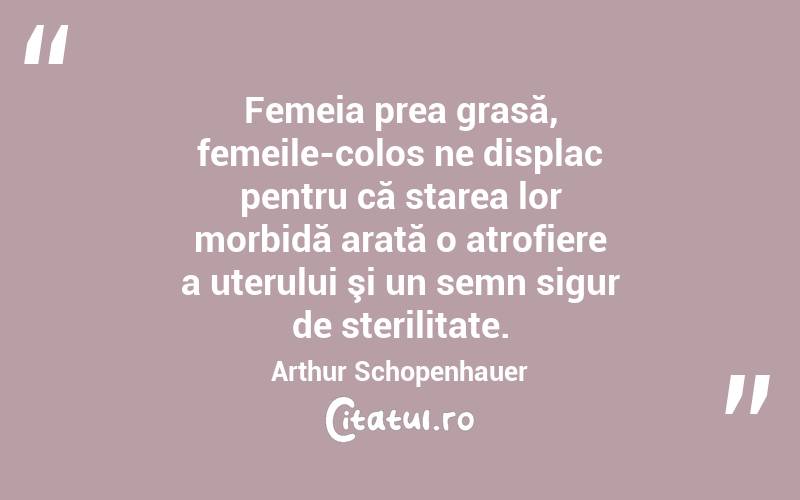 Femeia prea grasă, femeile-colos ne displac pentru că starea lor morbidă arată o atrofiere a uterului şi un semn sigur de sterilitate. Arthur Schopenhauer