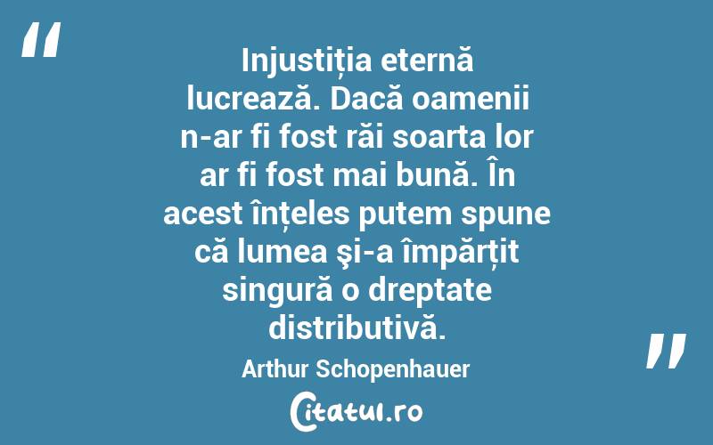 Injustiţia eternă lucrează. Dacă oamenii n-ar fi fost răi soarta lor ar fi fost mai bună. În acest înţeles putem spune că lumea şi-a împărţit singură o dreptate distributivă. Arthur Schopenhauer
