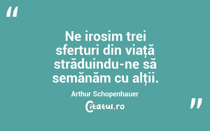 Ne irosim trei sferturi din viaţă străduindu-ne să semănăm cu alţii. Arthur Schopenhauer
