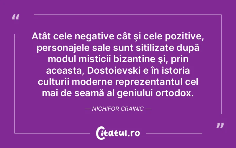 Atât cele negative cât şi cele pozitive, personajele sale sunt sitilizate după modul misticii bizantine şi, prin aceasta, Dostoievski e în istoria culturii moderne reprezentantul cel mai de seamă al geniului ortodox. Nichifor Crainic