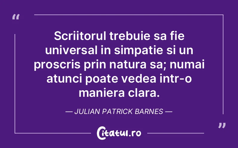Scriitorul trebuie sa fie universal in simpatie si un proscris prin natura sa; numai atunci poate vedea intr-o maniera clara. Julian Patrick Barnes