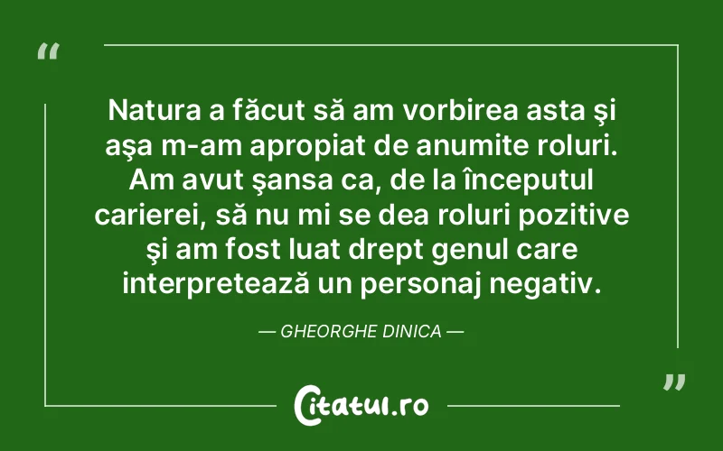 Natura a făcut să am vorbirea asta şi aşa m-am apropiat de anumite roluri. Am avut şansa ca, de la începutul carierei, să nu mi se dea roluri pozitive şi am fost luat drept genul care interpretează un personaj negativ. Gheorghe Dinica