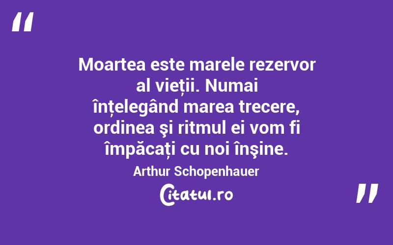 Moartea este marele rezervor al vieţii. Numai înţelegând marea trecere, ordinea şi ritmul ei vom fi împăcaţi cu noi înşine. Arthur Schopenhauer