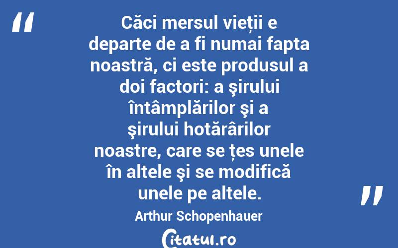 Căci mersul vieţii e departe de a fi numai fapta noastră, ci este produsul a doi factori: a şirului întâmplărilor şi a şirului hotărârilor noastre, care se ţes unele în altele şi se modifică unele pe altele. Arthur Schopenhauer
