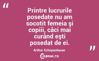 Printre lucrurile posedate nu am socotit femeia şi copiii, căci mai curând eşti posedat de ei. Arthur Schopenhauer...