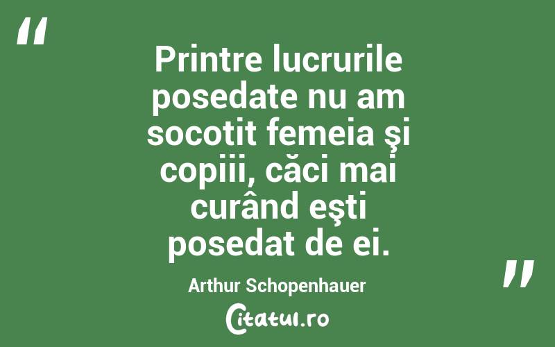 Printre lucrurile posedate nu am socotit femeia şi copiii, căci mai curând eşti posedat de ei. Arthur Schopenhauer
