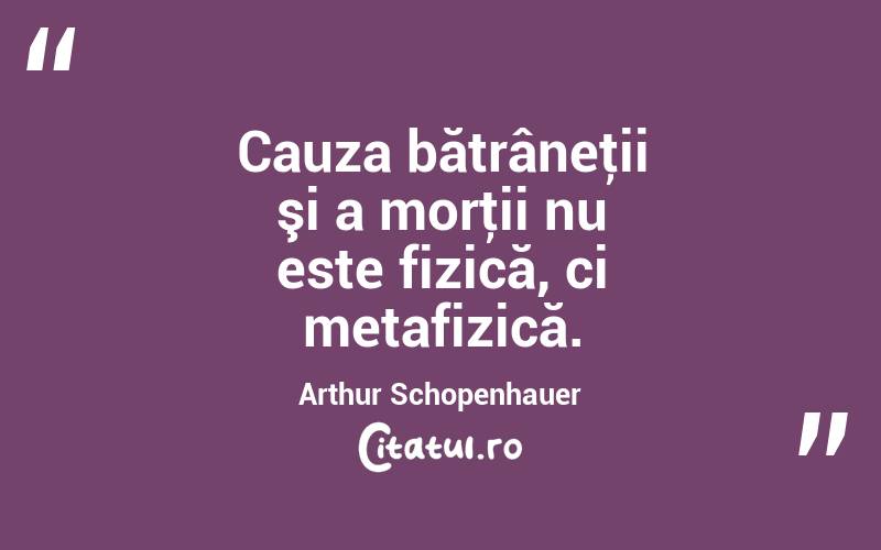 Cauza bătrâneţii şi a morţii nu este fizică, ci metafizică. Arthur Schopenhauer
