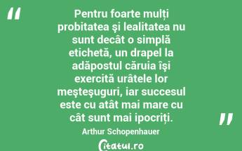 Pentru foarte mulţi probitatea şi lealitatea nu sunt decât o simplă etichetă, un drapel la adăpostul căruia îşi exercită urâtele lor meşteşuguri, iar succesul este cu atât mai mare cu cât sunt mai ipocriţi. Arthur Schopenhauer...