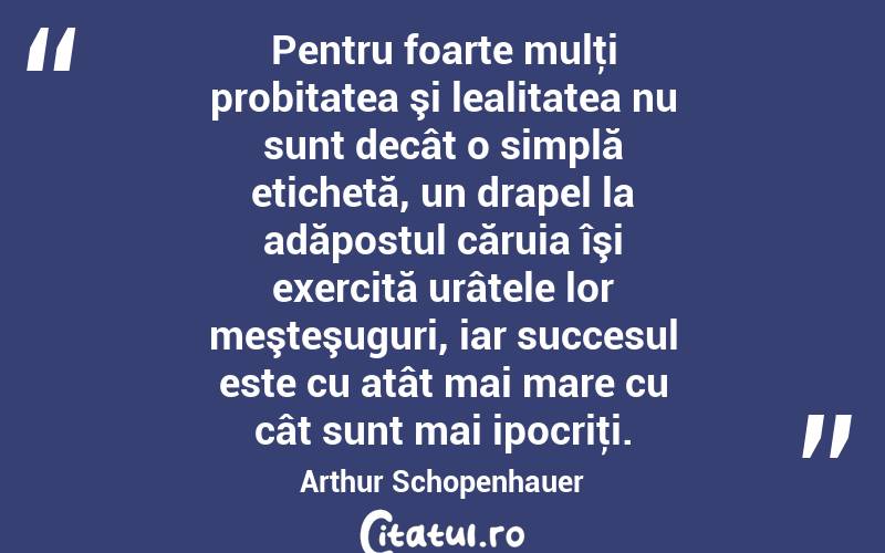 Pentru foarte mulţi probitatea şi lealitatea nu sunt decât o simplă etichetă, un drapel la adăpostul căruia îşi exercită urâtele lor meşteşuguri, iar succesul este cu atât mai mare cu cât sunt mai ipocriţi. Arthur Schopenhauer
