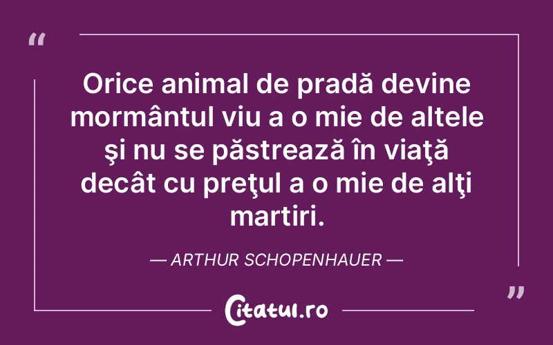 Orice animal de pradă devine mormântul viu a o mie de altele şi nu se păstrează în viaţă decât cu preţul a o mie de alţi martiri. Arthur Schopenhauer