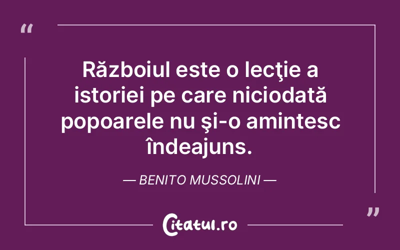 Războiul este o lecţie a istoriei pe care niciodată popoarele nu şi-o amintesc îndeajuns. Benito Mussolini
