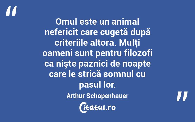 Omul este un animal nefericit care cugetă după criteriile altora. Mulţi oameni sunt pentru filozofi ca nişte paznici de noapte care le strică somnul cu pasul lor. Arthur Schopenhauer