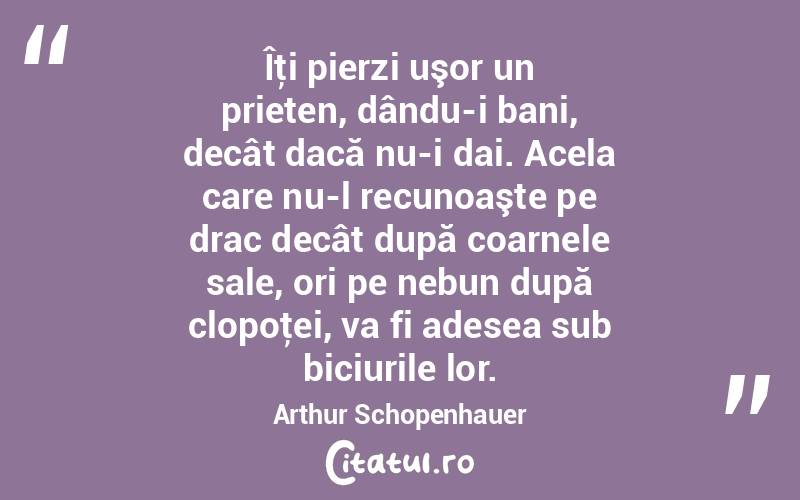 Îţi pierzi uşor un prieten, dându-i bani, decât dacă nu-i dai. Acela care nu-l recunoaşte pe drac decât după coarnele sale, ori pe nebun după clopoţei, va fi adesea sub biciurile lor. Arthur Schopenhauer