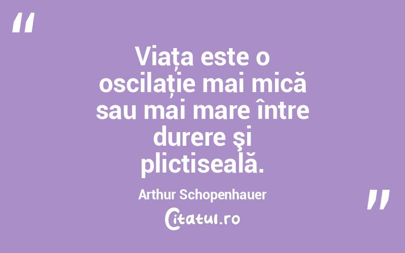 Viaţa este o oscilaţie mai mică sau mai mare între durere şi plictiseală. Arthur Schopenhauer