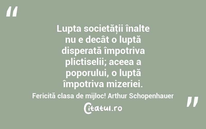 Lupta societăţii înalte nu e decât o luptă disperată împotriva plictiselii; aceea a poporului, o luptă împotriva mizeriei. Fericită clasa de mijloc! Arthur Schopenhauer