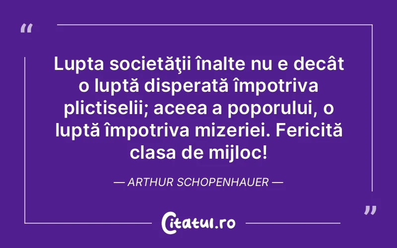 Lupta societăţii înalte nu e decât o luptă disperată împotriva plictiselii; aceea a poporului, o luptă împotriva mizeriei. Fericită clasa de mijloc! Arthur Schopenhauer
