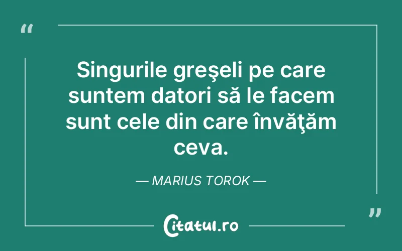Singurile greşeli pe care suntem datori să le facem sunt cele din care învăţăm ceva. Marius Torok