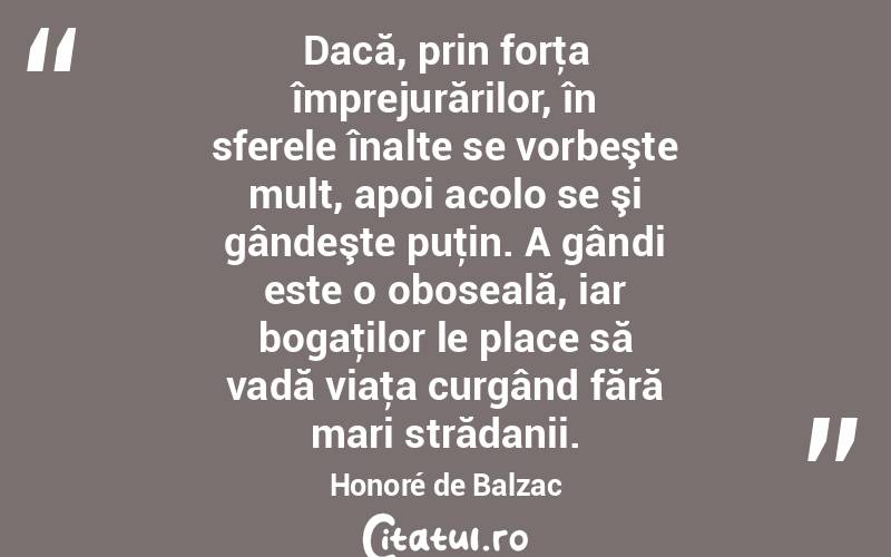 Dacă, prin forţa împrejurărilor, în sferele înalte se vorbeşte mult, apoi acolo se şi gândeşte puţin. A gândi este o oboseală, iar bogaţilor le place să vadă viaţa curgând fără mari strădanii. Honoré de Balzac