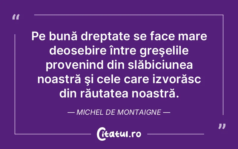 Pe bună dreptate se face mare deosebire între greşelile provenind din slăbiciunea noastră şi cele care izvorăsc din răutatea noastră. Michel de Montaigne