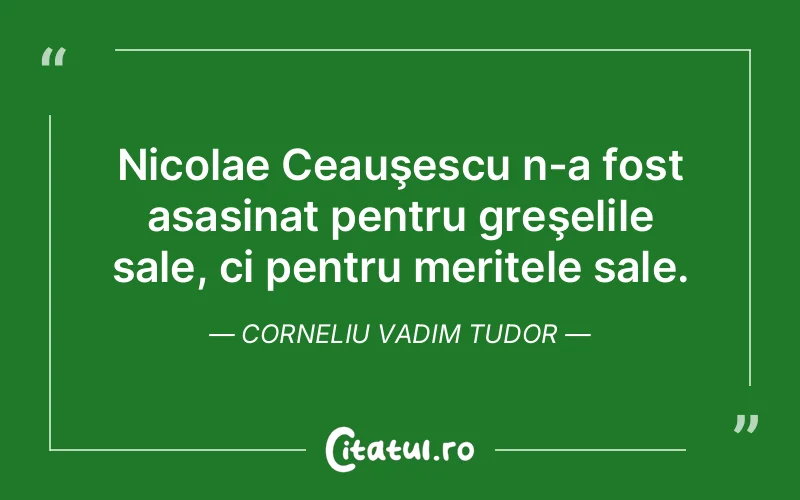 Nicolae Ceauşescu n-a fost asasinat pentru greşelile sale, ci pentru meritele sale. Corneliu Vadim Tudor