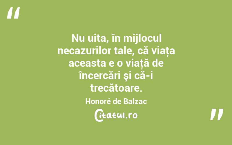 Nu uita, în mijlocul necazurilor tale, că viaţa aceasta e o viaţă de încercări şi că-i trecătoare. Honoré de Balzac
