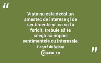 Viaţa nu este decât un amestec de interese şi de sentimente şi, ca sa fii fericit, trebuie să te sileşti să împaci sentimentele cu interesele. Honoré de Balzac...