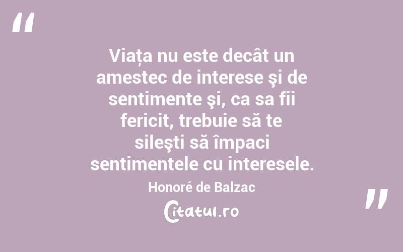 Viaţa nu este decât un amestec de interese şi de sentimente şi, ca sa fii fericit, trebuie să te sileşti să împaci sentimentele cu interesele. Honoré de Balzac
