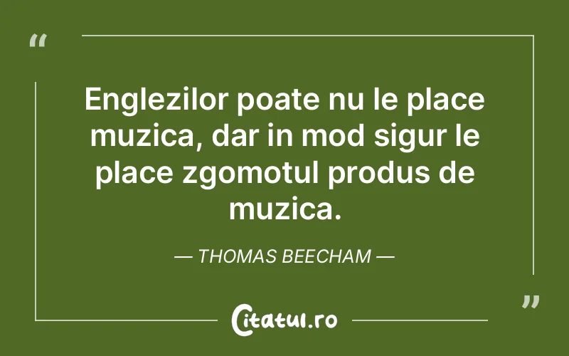 Englezilor poate nu le place muzica, dar in mod sigur le place zgomotul produs de muzica. Thomas Beecham