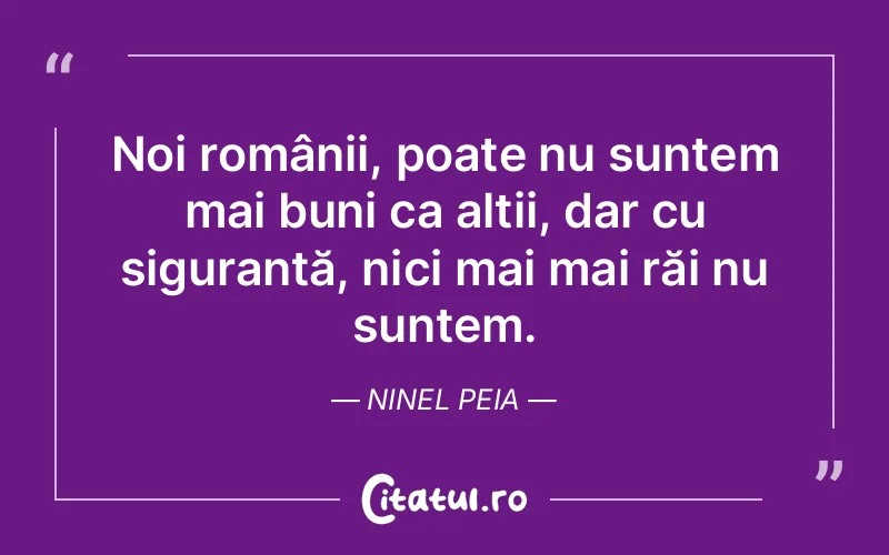 Noi românii, poate nu suntem mai buni ca alții, dar cu siguranță, nici mai mai răi nu suntem. Ninel Peia