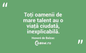 Toţi oamenii de mare talent au o viaţă ciudată, inexplicabilă. Honoré de Balzac...