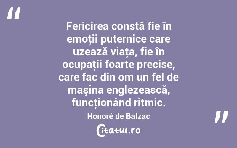 Fericirea constă fie în emoţii puternice care uzează viaţa, fie în ocupaţii foarte precise, care fac din om un fel de maşina englezească, funcţionând ritmic. Honoré de Balzac