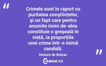 Crimele sunt în raport cu puritatea conştiinţelor, şi un fapt care pentru anumite inimi de-abia constituie o greşeală în viaţă, ia proporţiile unei crime într-o inimă candidă. Honoré de Balzac...