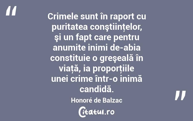 Crimele sunt în raport cu puritatea conştiinţelor, şi un fapt care pentru anumite inimi de-abia constituie o greşeală în viaţă, ia proporţiile unei crime într-o inimă candidă. Honoré de Balzac
