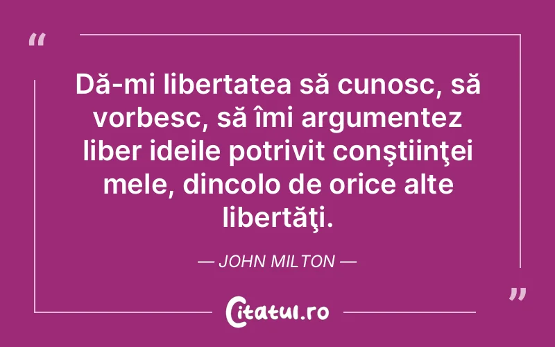 Dă-mi libertatea să cunosc, să vorbesc, să îmi argumentez liber ideile potrivit conştiinţei mele, dincolo de orice alte libertăţi. John Milton