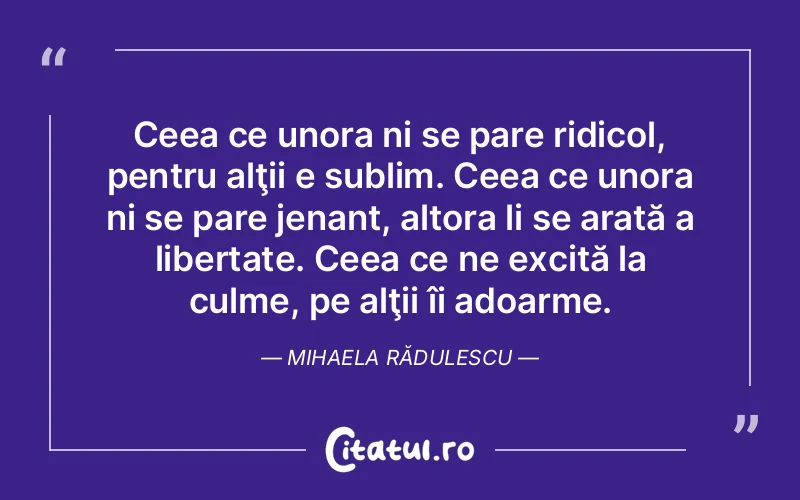 Ceea ce unora ni se pare ridicol, pentru alţii e sublim. Ceea ce unora ni se pare jenant, altora li se arată a libertate. Ceea ce ne excită la culme, pe alţii îi adoarme. Mihaela Rădulescu