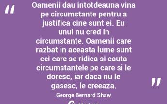Oamenii dau intotdeauna vina pe circumstante pentru a justifica cine sunt ei. Eu unul nu cred in circumstante. Oamenii care razbat in aceasta lume sunt cei care se ridica si cauta circumstantele pe care si le doresc, iar daca nu le gasesc, le creeaza.  George Bernard Shaw...