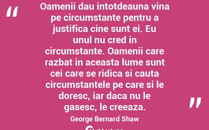 Oamenii dau intotdeauna vina pe circumstante pentru a justifica cine sunt ei. Eu unul nu cred in circumstante. Oamenii care razbat in aceasta lume sunt cei care se ridica si cauta circumstantele pe care si le doresc, iar daca nu le gasesc, le creeaza.  George Bernard Shaw
