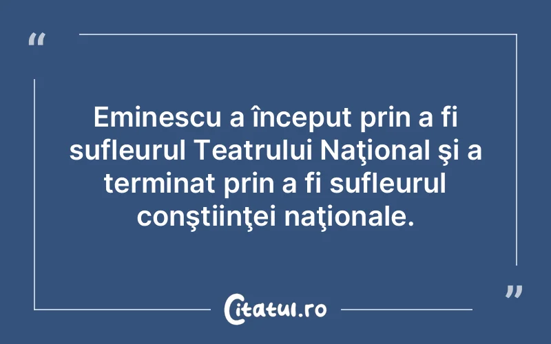 Eminescu a început prin a fi sufleurul Teatrului Naţional şi a terminat prin a fi sufleurul conştiinţei naţionale.