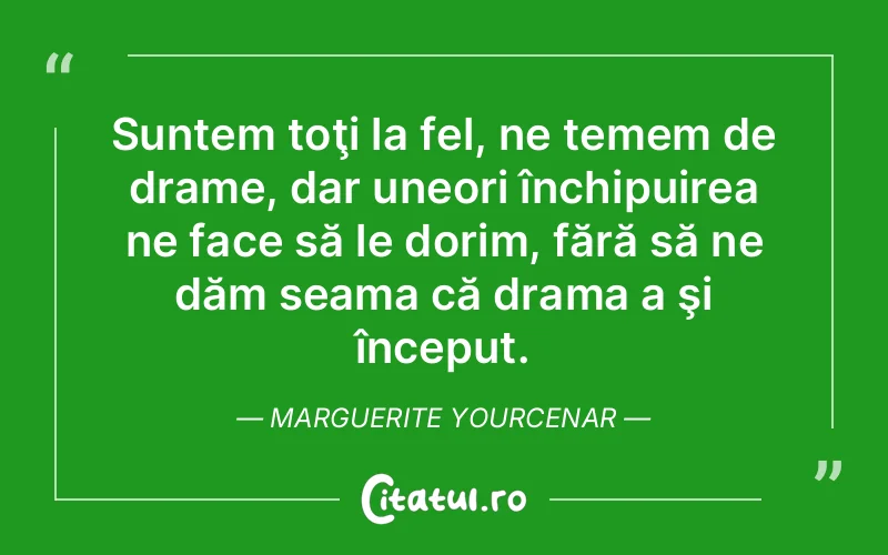 Suntem toţi la fel, ne temem de drame, dar uneori închipuirea ne face să le dorim, fără să ne dăm seama că drama a şi început. Marguerite Yourcenar