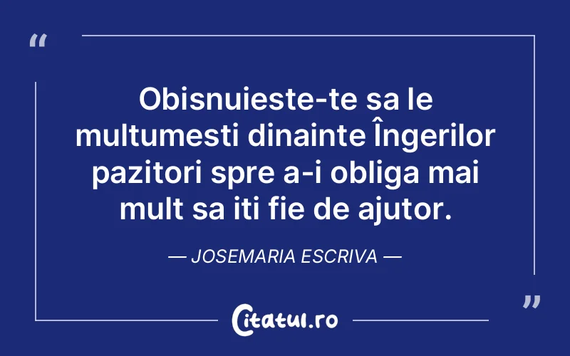 Obisnuieste-te sa le multumesti dinainte Îngerilor pazitori spre a-i obliga mai mult sa iti fie de ajutor. Josemaria Escriva