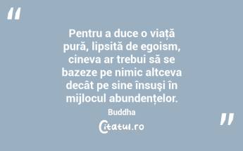 Pentru a duce o viaţă pură, lipsită de egoism, cineva ar trebui să se bazeze pe nimic altceva decât pe sine însuşi în mijlocul abundenţelor. Buddha...
