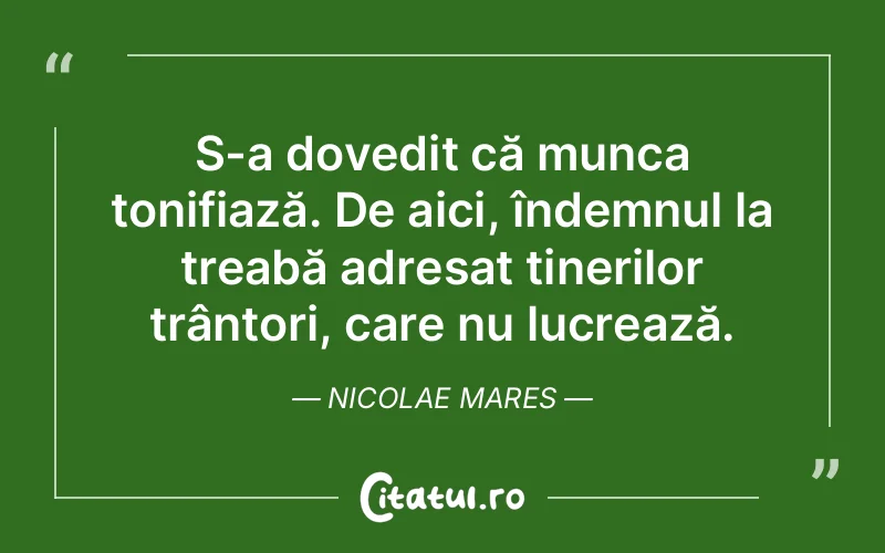S-a dovedit că munca tonifiază. De aici, îndemnul la treabă adresat tinerilor trântori, care nu lucrează. Nicolae Mares