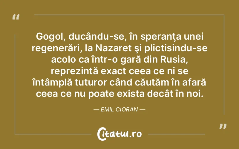 Gogol, ducându-se, în speranţa unei regenerări, la Nazaret şi plictisindu-se acolo ca într-o gară din Rusia, reprezintă exact ceea ce ni se întâmplă tuturor când căutăm în afară ceea ce nu poate exista decât în noi. Emil Cioran
