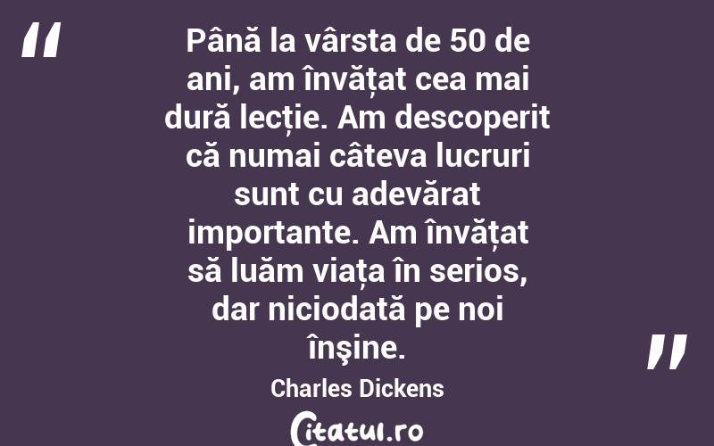 Până la vârsta de 50 de ani, am învăţat cea mai dură lecţie. Am descoperit că numai câteva lucruri sunt cu adevărat importante. Am învăţat să luăm viaţa în serios, dar niciodată pe noi înşine. Charles Dickens
