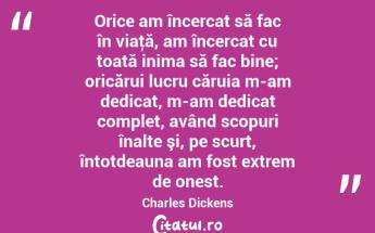 Orice am încercat să fac în viaţă, am încercat cu toată inima să fac bine; oricărui lucru căruia m-am dedicat, m-am dedicat complet, având scopuri înalte şi, pe scurt, întotdeauna am fost extrem de onest. Charles Dickens...