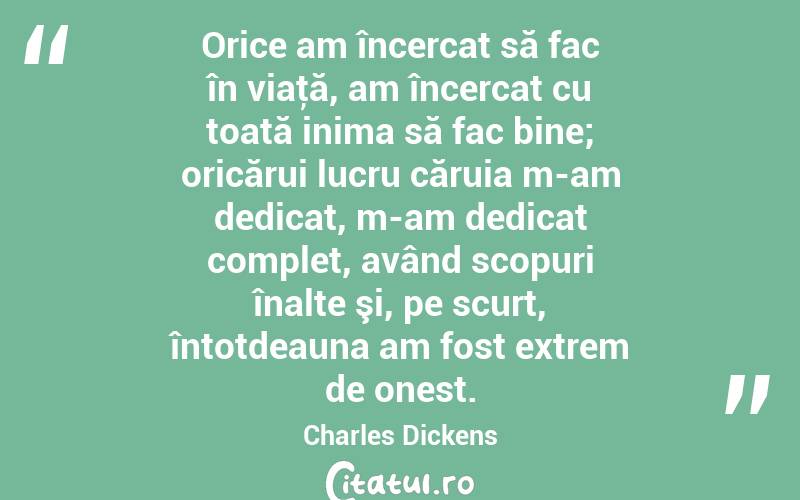 Orice am încercat să fac în viaţă, am încercat cu toată inima să fac bine; oricărui lucru căruia m-am dedicat, m-am dedicat complet, având scopuri înalte şi, pe scurt, întotdeauna am fost extrem de onest. Charles Dickens
