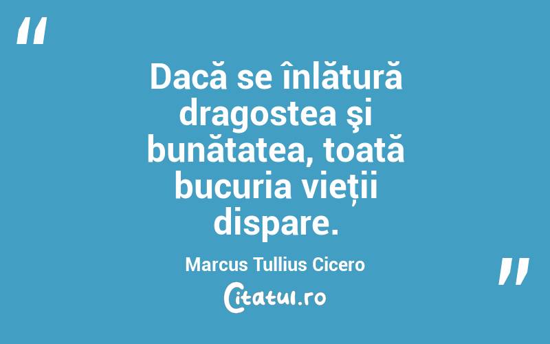 Dacă se înlătură dragostea şi bunătatea, toată bucuria vieţii dispare. Marcus Tullius Cicero
