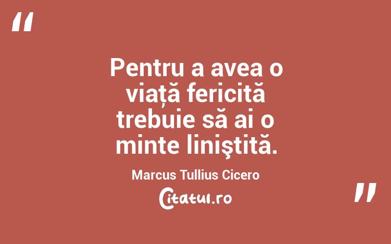 Pentru a avea o viaţă fericită trebuie să ai o minte liniştită. Marcus Tullius Cicero
